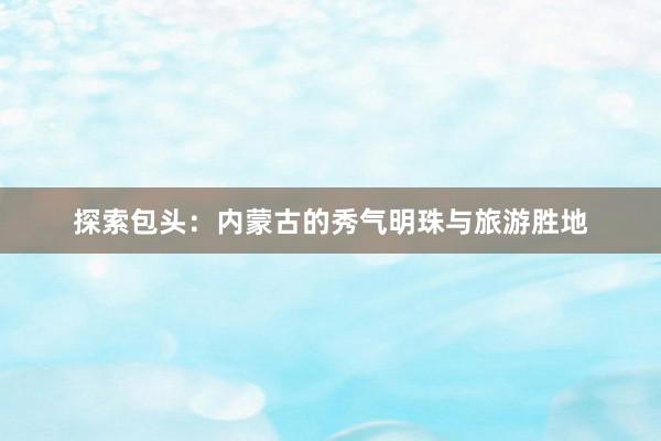探索包头：内蒙古的秀气明珠与旅游胜地